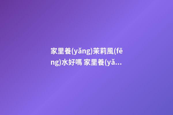 家里養(yǎng)茉莉風(fēng)水好嗎 家里養(yǎng)茉莉風(fēng)水解析